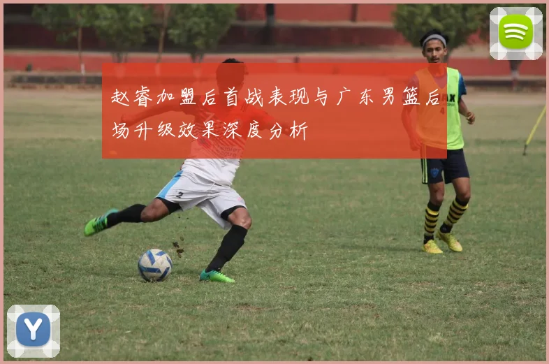 赵睿加盟后首战表现与广东男篮后场升级效果深度分析