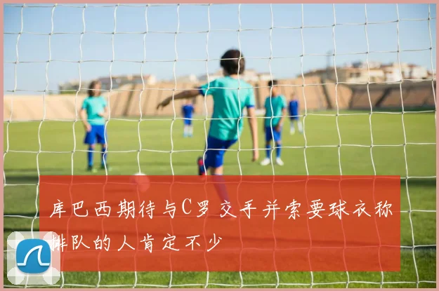 库巴西期待与C罗交手并索要球衣称排队的人肯定不少