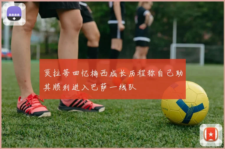 莫拉蒂回忆梅西成长历程称自己助其顺利进入巴萨一线队