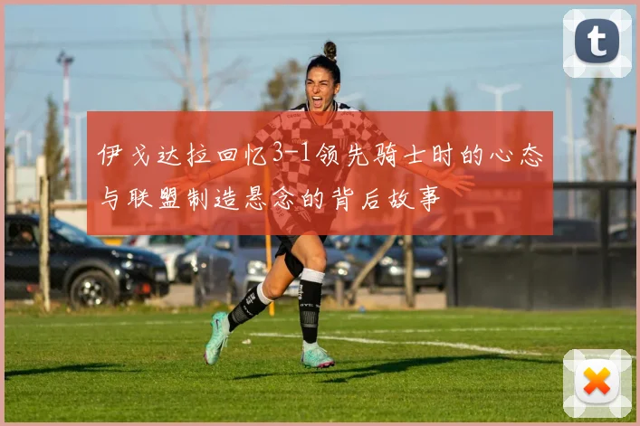 伊戈达拉回忆3-1领先骑士时的心态与联盟制造悬念的背后故事