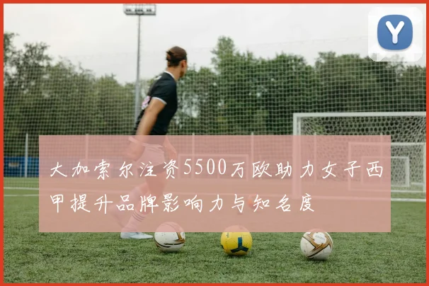 大加索尔注资5500万欧助力女子西甲提升品牌影响力与知名度