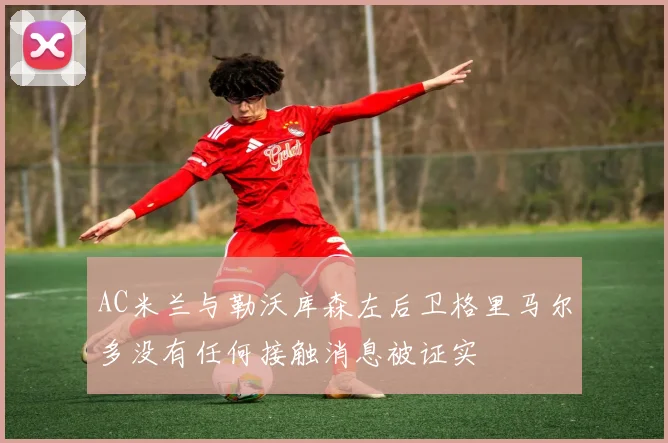 AC米兰与勒沃库森左后卫格里马尔多没有任何接触消息被证实