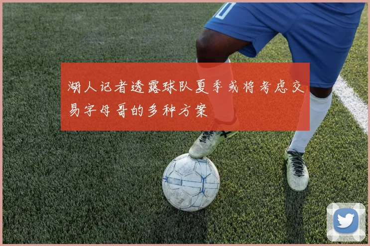 湖人记者透露球队夏季或将考虑交易字母哥的多种方案