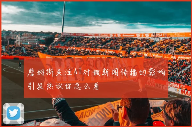 詹姆斯关注AI对假新闻传播的影响引发热议你怎么看