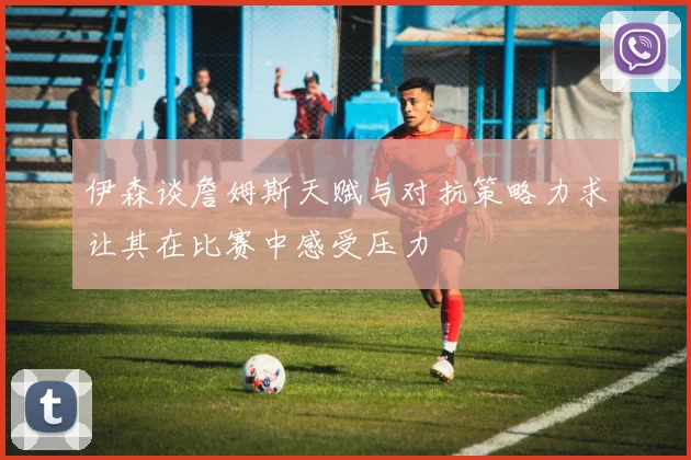 伊森谈詹姆斯天赋与对抗策略力求让其在比赛中感受压力