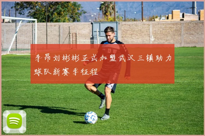 李昂刘彬彬正式加盟武汉三镇助力球队新赛季征程