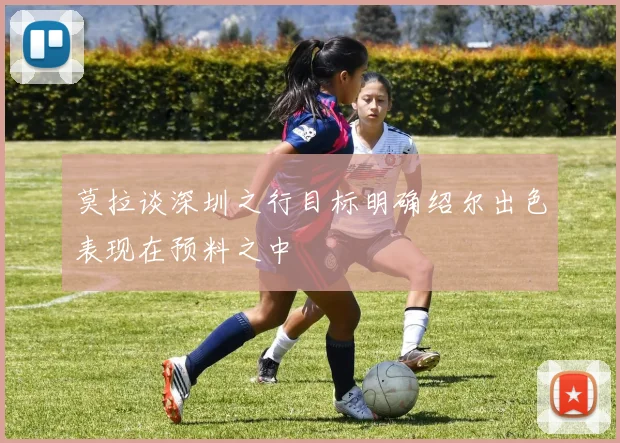 莫拉谈深圳之行目标明确绍尔出色表现在预料之中