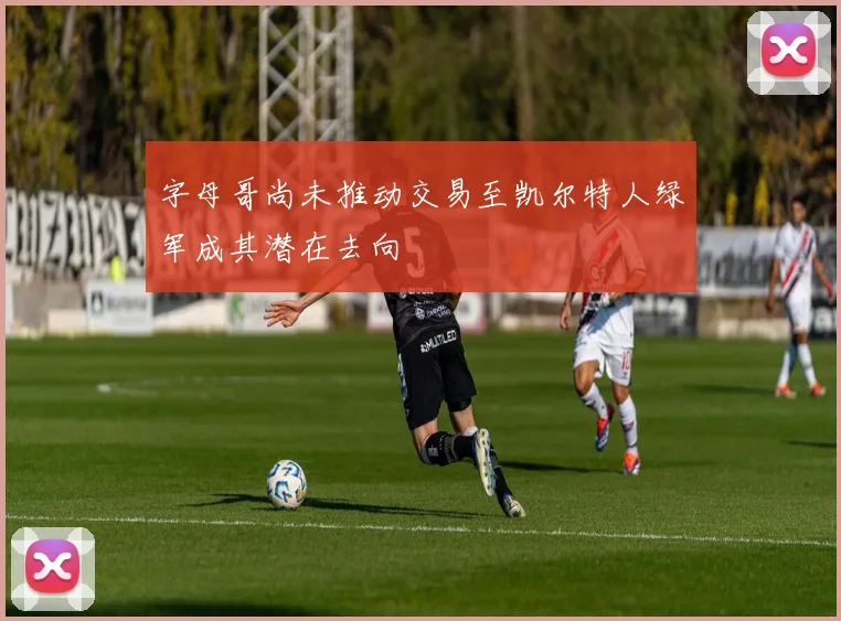 字母哥尚未推动交易至凯尔特人绿军成其潜在去向