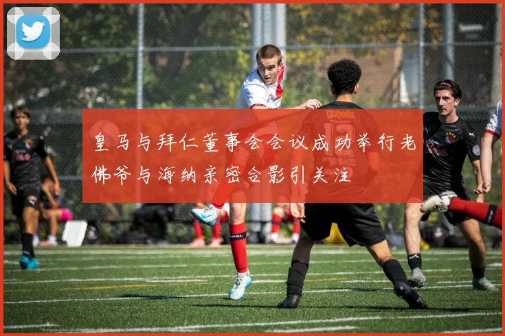 皇马与拜仁董事会会议成功举行老佛爷与海纳亲密合影引关注