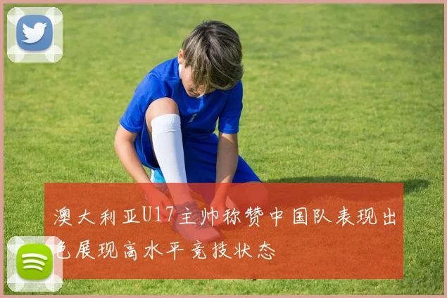 澳大利亚U17主帅称赞中国队表现出色展现高水平竞技状态