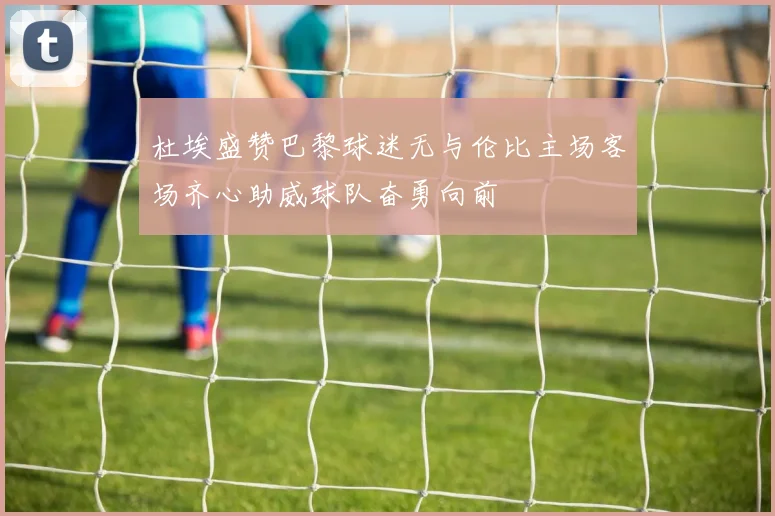 杜埃盛赞巴黎球迷无与伦比主场客场齐心助威球队奋勇向前