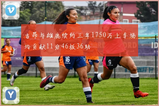 吉昂与雄鹿续约三年1750万上季场均贡献11分46板36助