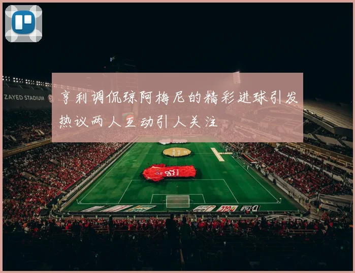亨利调侃琼阿梅尼的精彩进球引发热议两人互动引人关注