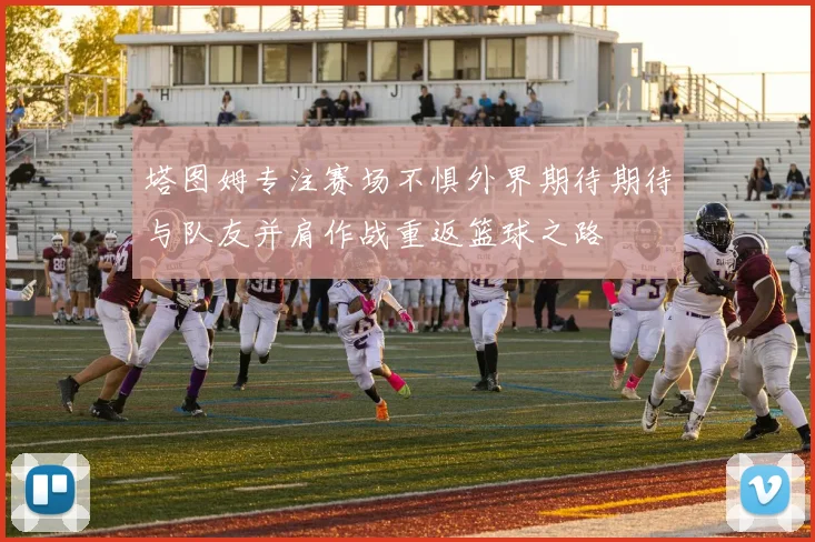 塔图姆专注赛场不惧外界期待期待与队友并肩作战重返篮球之路
