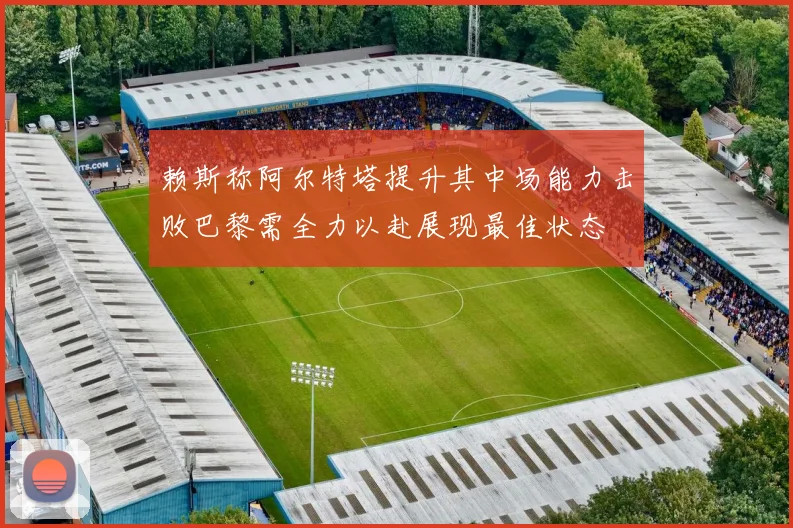 赖斯称阿尔特塔提升其中场能力击败巴黎需全力以赴展现最佳状态