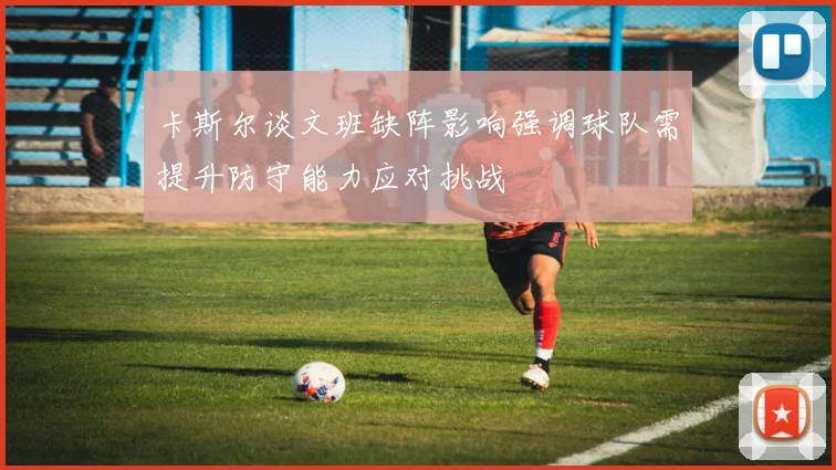 卡斯尔谈文班缺阵影响强调球队需提升防守能力应对挑战