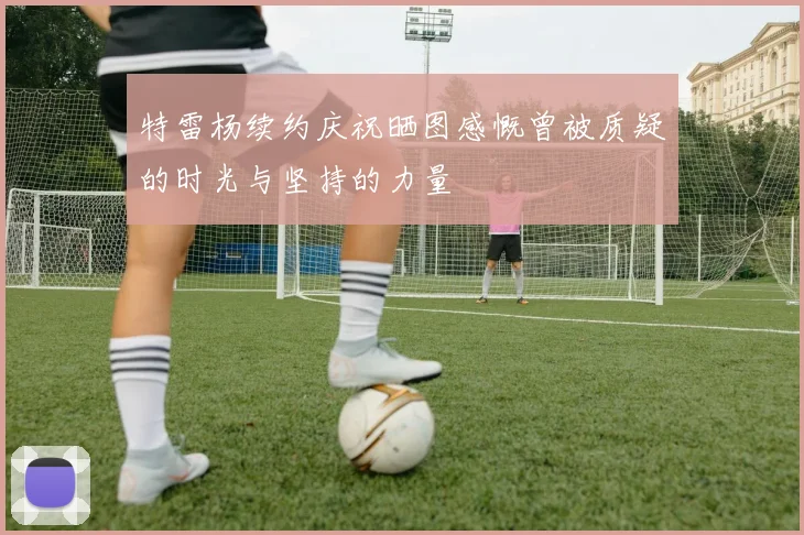 特雷杨续约庆祝晒图感慨曾被质疑的时光与坚持的力量