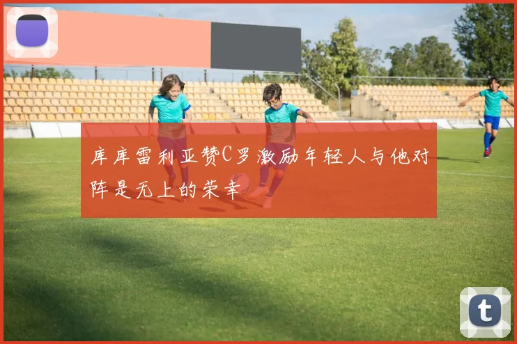 库库雷利亚赞C罗激励年轻人与他对阵是无上的荣幸