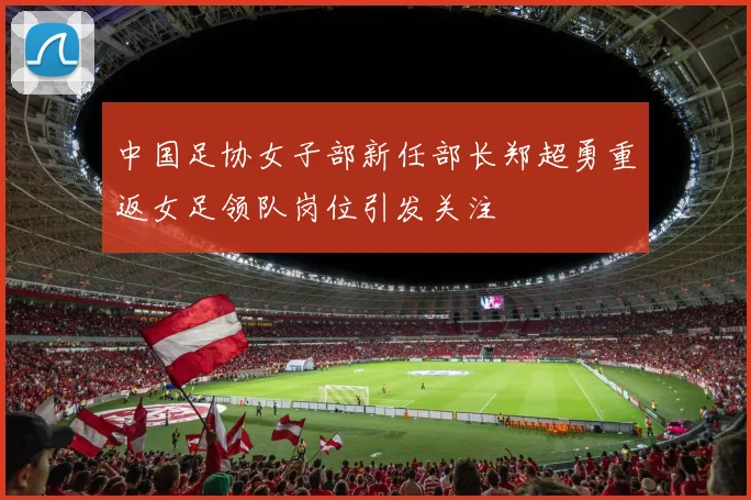 中国足协女子部新任部长郑超勇重返女足领队岗位引发关注