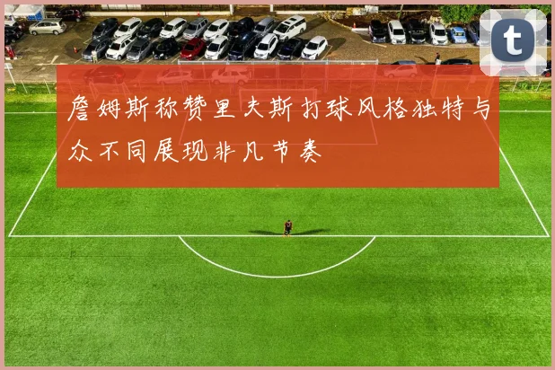 詹姆斯称赞里夫斯打球风格独特与众不同展现非凡节奏
