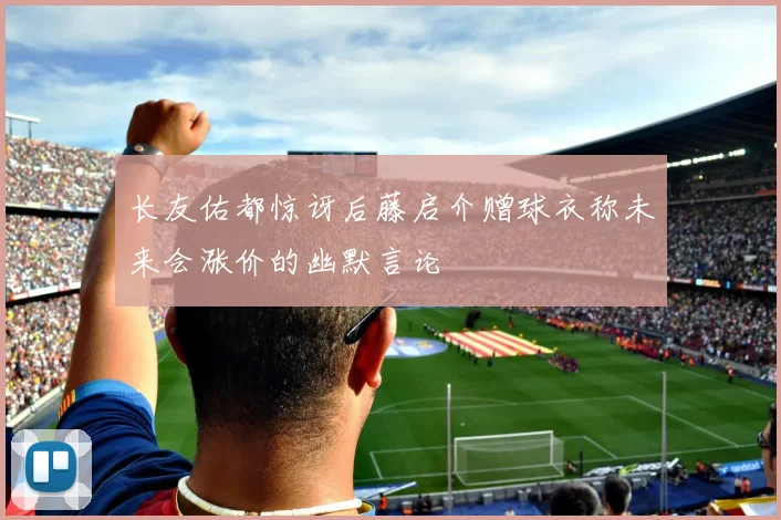 长友佑都惊讶后藤启介赠球衣称未来会涨价的幽默言论