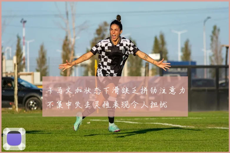 卡马文加状态下滑缺乏拼劲注意力不集中失去灵性表现令人担忧
