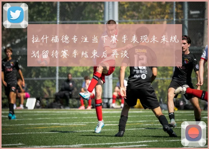 拉什福德专注当下赛季表现未来规划留待赛季结束后再谈