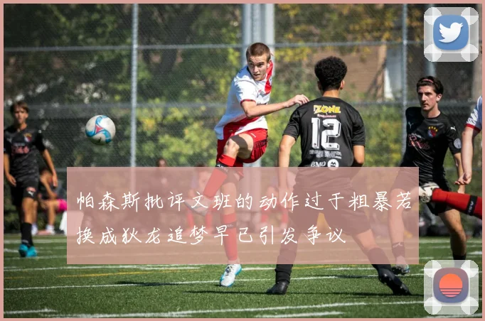 帕森斯批评文班的动作过于粗暴若换成狄龙追梦早已引发争议