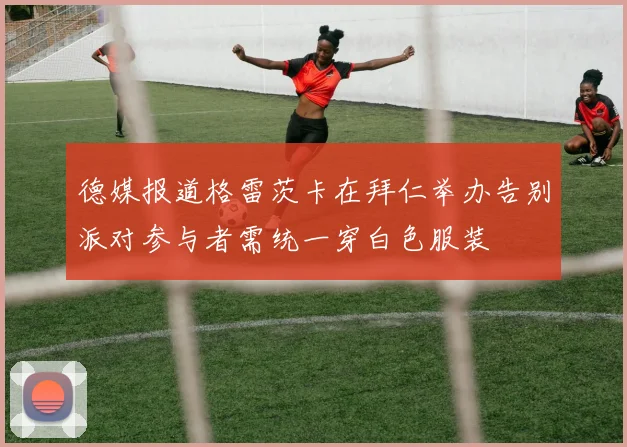 德媒报道格雷茨卡在拜仁举办告别派对参与者需统一穿白色服装