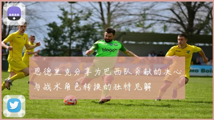 恩德里克分享为巴西队贡献的决心与战术角色转换的独特见解