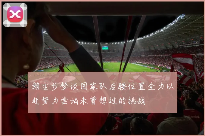 濑古步梦谈国家队后腰位置全力以赴努力尝试未曾想过的挑战