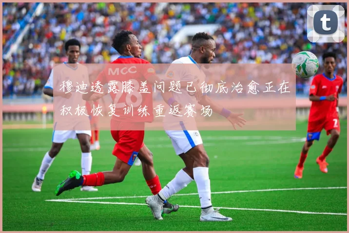 穆迪透露膝盖问题已彻底治愈正在积极恢复训练重返赛场